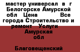 мастер универсал  в  г.Белогорске Амурской обл › Цена ­ 3 000 - Все города Строительство и ремонт » Услуги   . Амурская обл.,Благовещенский р-н